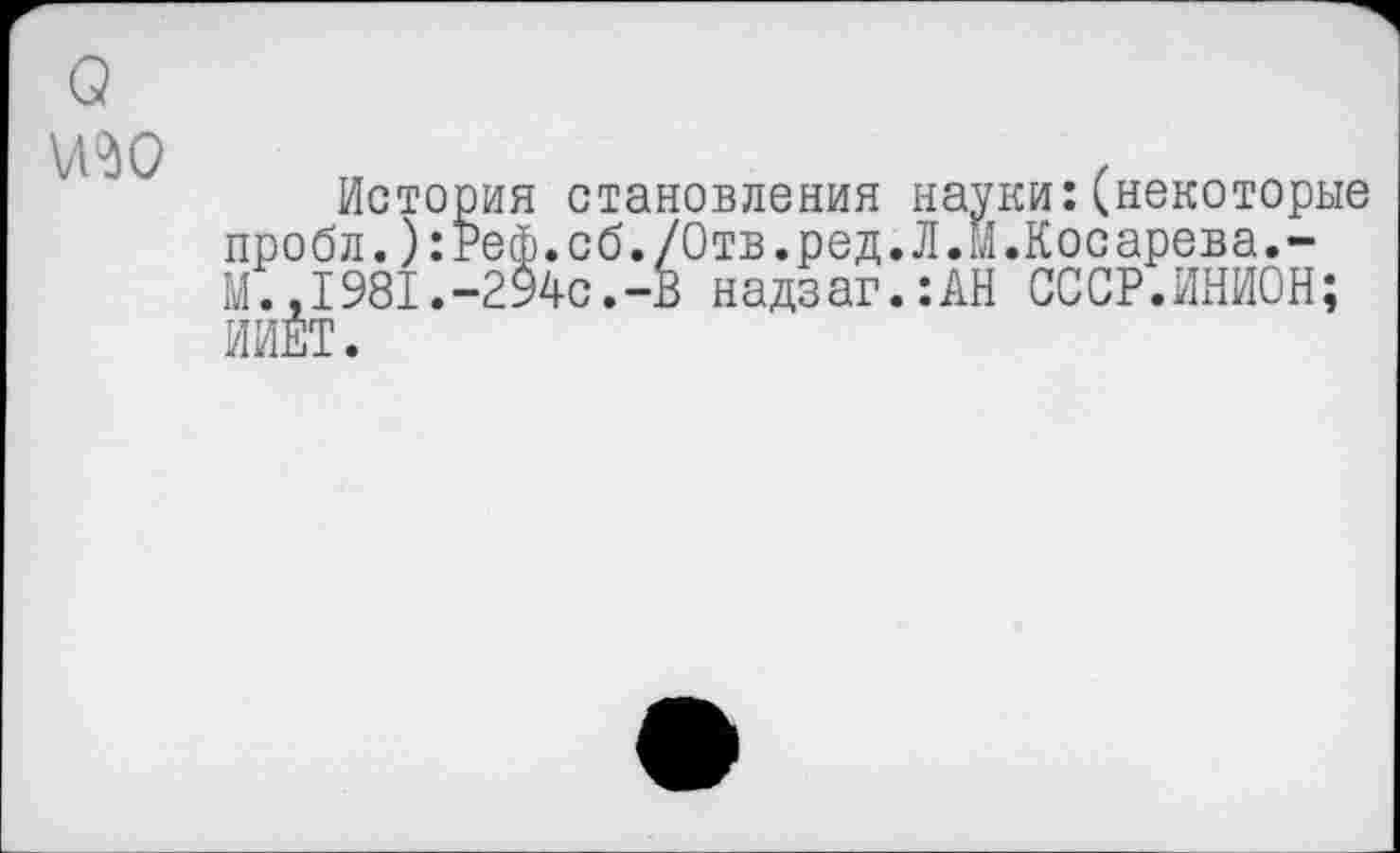 ﻿
История становления науки:(некоторые пробл.):Реф.сб./Отв.ред.Л.м.Косарева.-М., 1981.-294с.-В надзаг.:АН СОСР.ИНИОН; ИИЕТ.